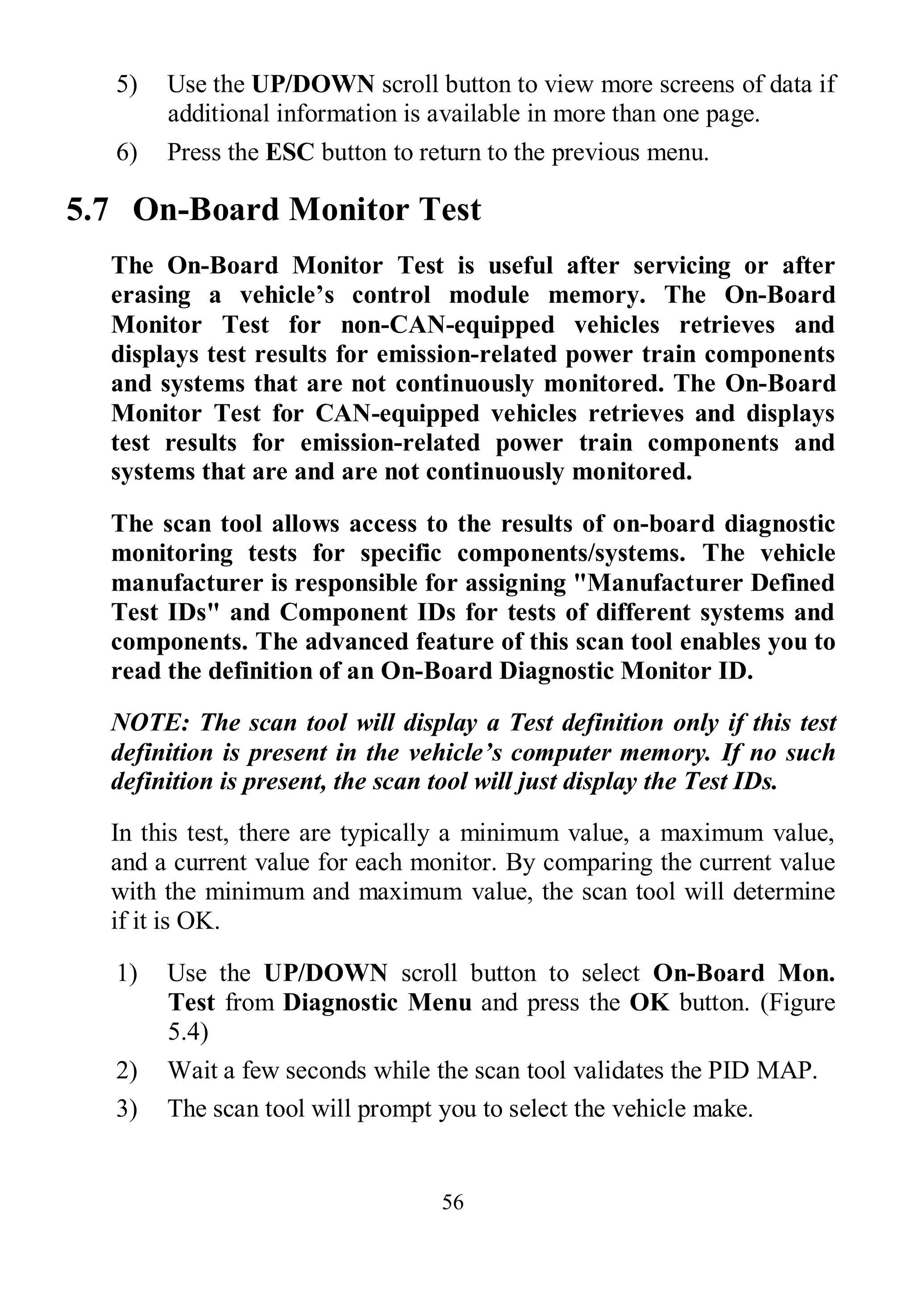 56
5) Use the UP/DOWN scroll button to view more screens of data if
additional information is available in more than one page.
6) Press the ESC button to return to the previous menu.
5.7 On-Board Monitor Test
The On-Board Monitor Test is useful after servicing or after
erasing a vehicle’s control module memory. The On-Board
Monitor Test for non-CAN-equipped vehicles retrieves and
displays test results for emission-related power train components
and systems that are not continuously monitored. The On-Board
Monitor Test for CAN-equipped vehicles retrieves and displays
test results for emission-related power train components and
systems that are and are not continuously monitored.
The scan tool allows access to the results of on-board diagnostic
monitoring tests for specific components/systems. The vehicle
manufacturer is responsible for assigning "Manufacturer Defined
Test IDs" and Component IDs for tests of different systems and
components. The advanced feature of this scan tool enables you to
read the definition of an On-Board Diagnostic Monitor ID.
NOTE: The scan tool will display a Test definition only if this test
definition is present in the vehicle’s computer memory. If no such
definition is present, the scan tool will just display the Test IDs.
In this test, there are typically a minimum value, a maximum value,
and a current value for each monitor. By comparing the current value
with the minimum and maximum value, the scan tool will determine
if it is OK.
1) Use the UP/DOWN scroll button to select On-Board Mon.
Test from Diagnostic Menu and press the OK button. (Figure
5.4)
2) Wait a few seconds while the scan tool validates the PID MAP.
3) The scan tool will prompt you to select the vehicle make.
 