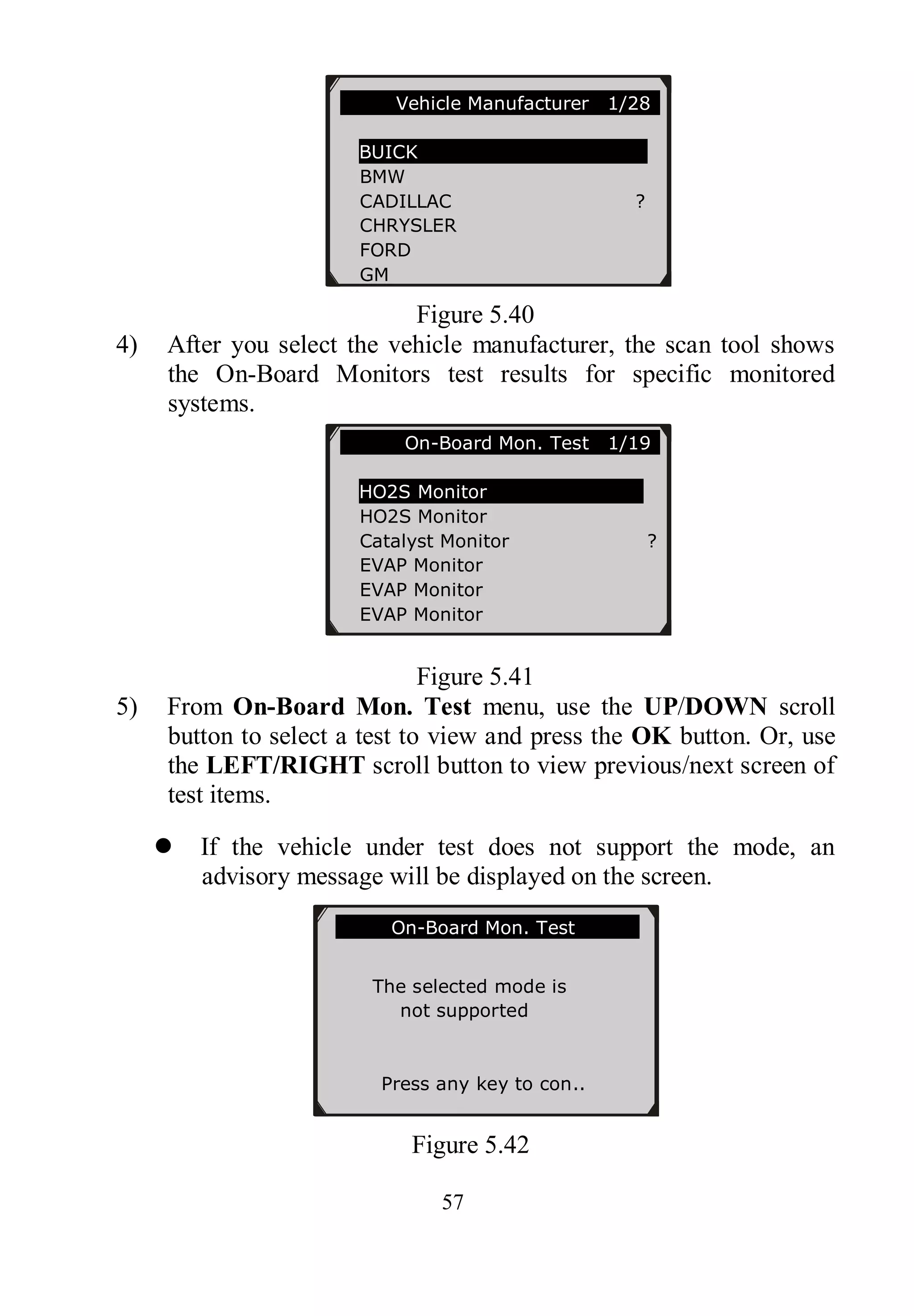 57
Figure 5.40
4) After you select the vehicle manufacturer, the scan tool shows
the On-Board Monitors test results for specific monitored
systems.
Figure 5.41
5) From On-Board Mon. Test menu, use the UP/DOWN scroll
button to select a test to view and press the OK button. Or, use
the LEFT/RIGHT scroll button to view previous/next screen of
test items.
 If the vehicle under test does not support the mode, an
advisory message will be displayed on the screen.
Figure 5.42
On-Board Mon. Test
The selected mode is
not supported
Press any key to con..
Vehicle Manufacturer 1/28
BUICK
BMW
CADILLAC ?
CHRYSLER
FORD
GM
On-Board Mon. Test 1/19
HO2S Monitor
HO2S Monitor
Catalyst Monitor ?
EVAP Monitor
EVAP Monitor
EVAP Monitor
 