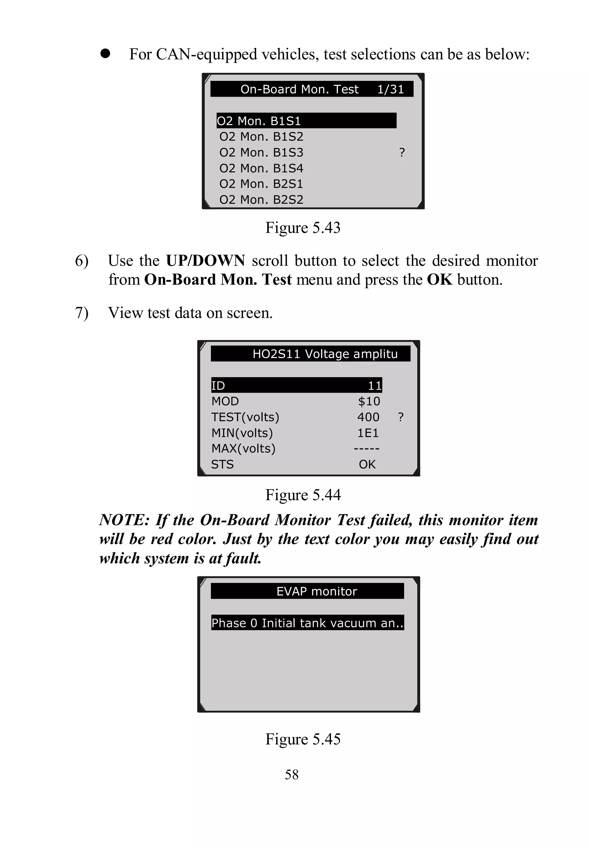 58
 For CAN-equipped vehicles, test selections can be as below:
Figure 5.43
6) Use the UP/DOWN scroll button to select the desired monitor
from On-Board Mon. Test menu and press the OK button.
7) View test data on screen.
Figure 5.44
NOTE: If the On-Board Monitor Test failed, this monitor item
will be red color. Just by the text color you may easily find out
which system is at fault.
Figure 5.45
On-Board Mon. Test 1/31..
O2 Mon. B1S1
O2 Mon. B1S2
O2 Mon. B1S3 ?
O2 Mon. B1S4
O2 Mon. B2S1
O2 Mon. B2S2
HO2S11 Voltage amplitu
ID 11
MOD $10
TEST(volts) 400 ?
MIN(volts) 1E1
MAX(volts) -----
STS OK
EVAP monitor
Phase 0 Initial tank vacuum an..
 