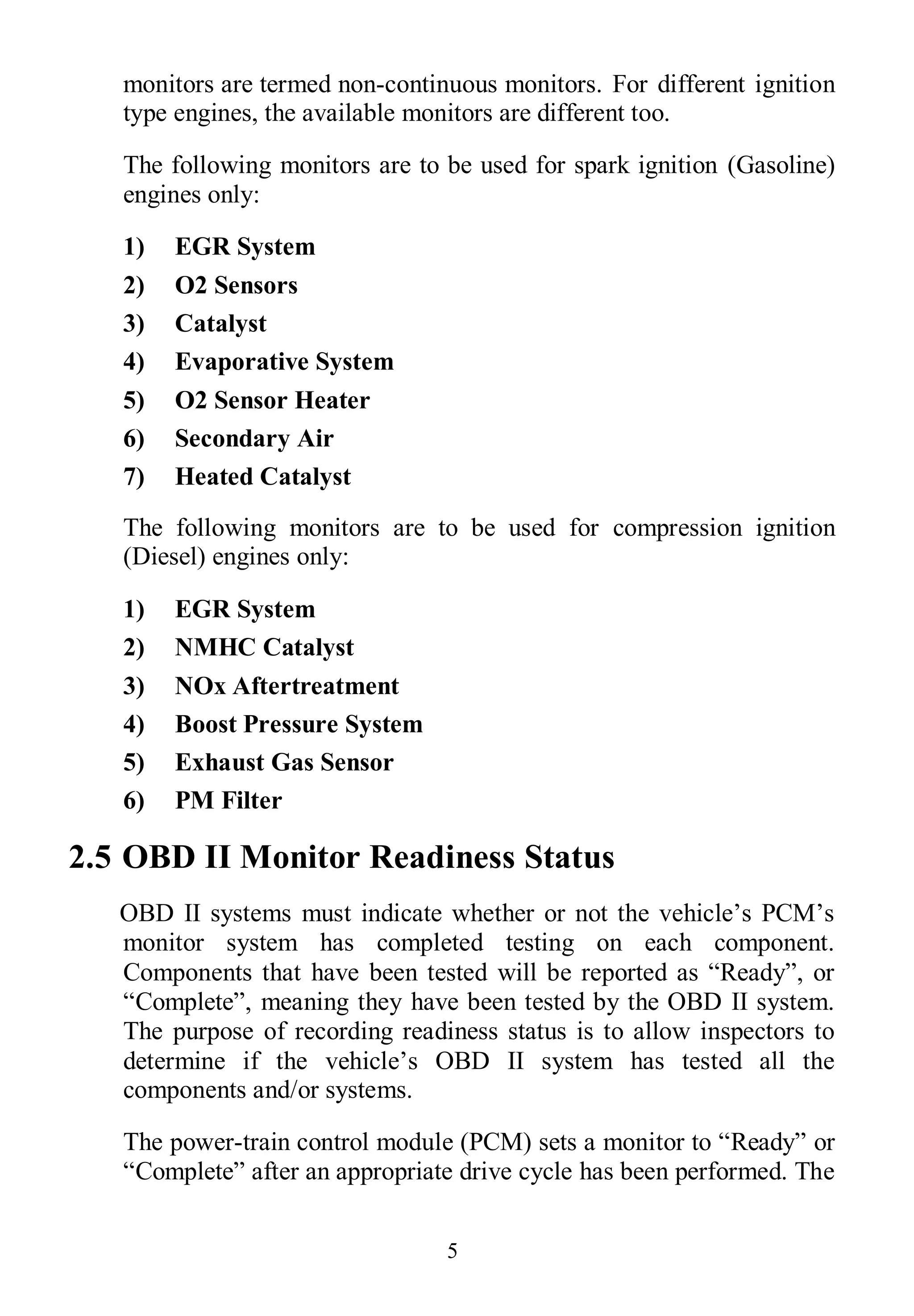 5
monitors are termed non-continuous monitors. For different ignition
type engines, the available monitors are different too.
The following monitors are to be used for spark ignition (Gasoline)
engines only:
1) EGR System
2) O2 Sensors
3) Catalyst
4) Evaporative System
5) O2 Sensor Heater
6) Secondary Air
7) Heated Catalyst
The following monitors are to be used for compression ignition
(Diesel) engines only:
1) EGR System
2) NMHC Catalyst
3) NOx Aftertreatment
4) Boost Pressure System
5) Exhaust Gas Sensor
6) PM Filter
2.5 OBD II Monitor Readiness Status
OBD II systems must indicate whether or not the vehicle’s PCM’s
monitor system has completed testing on each component.
Components that have been tested will be reported as “Ready”, or
“Complete”, meaning they have been tested by the OBD II system.
The purpose of recording readiness status is to allow inspectors to
determine if the vehicle’s OBD II system has tested all the
components and/or systems.
The power-train control module (PCM) sets a monitor to “Ready” or
“Complete” after an appropriate drive cycle has been performed. The
 