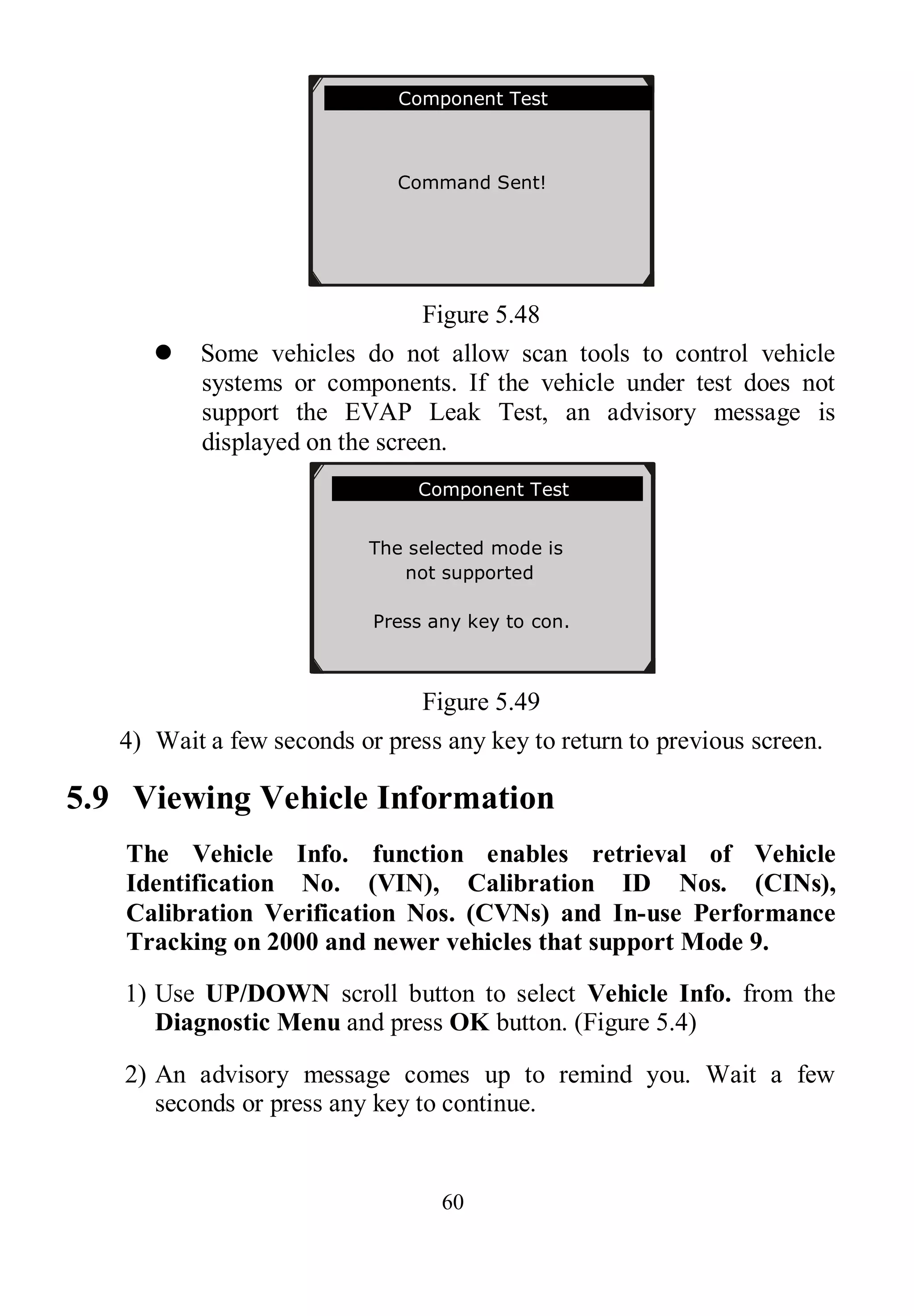 60
Figure 5.48
 Some vehicles do not allow scan tools to control vehicle
systems or components. If the vehicle under test does not
support the EVAP Leak Test, an advisory message is
displayed on the screen.
Figure 5.49
4) Wait a few seconds or press any key to return to previous screen.
5.9 Viewing Vehicle Information
The Vehicle Info. function enables retrieval of Vehicle
Identification No. (VIN), Calibration ID Nos. (CINs),
Calibration Verification Nos. (CVNs) and In-use Performance
Tracking on 2000 and newer vehicles that support Mode 9.
1) Use UP/DOWN scroll button to select Vehicle Info. from the
Diagnostic Menu and press OK button. (Figure 5.4)
2) An advisory message comes up to remind you. Wait a few
seconds or press any key to continue.
Component Test
Command Sent!
Press any key to con.
.............Component Test
The selected mode is
not supported
Press any key to con.
 