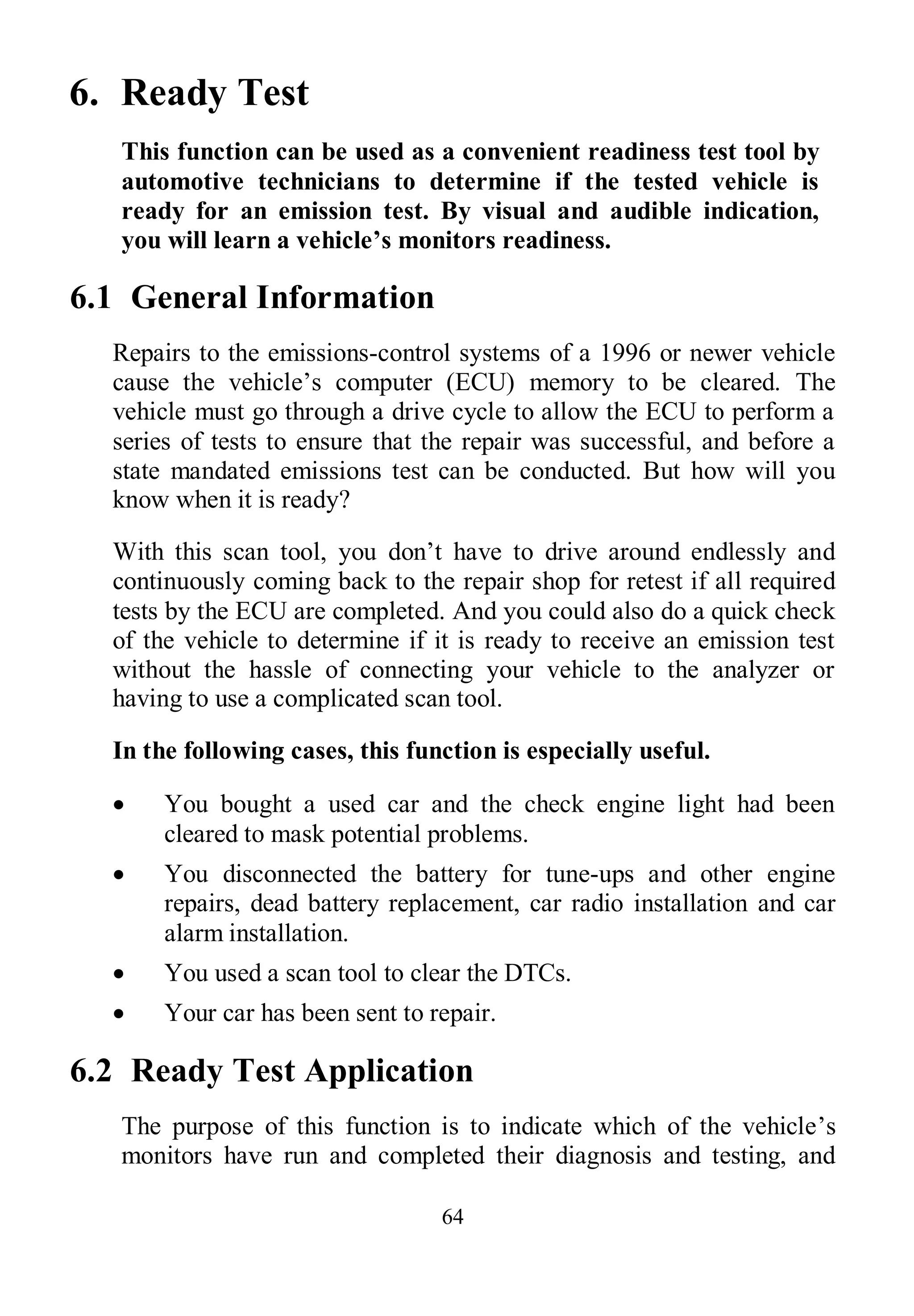 64
6. Ready Test
This function can be used as a convenient readiness test tool by
automotive technicians to determine if the tested vehicle is
ready for an emission test. By visual and audible indication,
you will learn a vehicle’s monitors readiness.
6.1 General Information
Repairs to the emissions-control systems of a 1996 or newer vehicle
cause the vehicle’s computer (ECU) memory to be cleared. The
vehicle must go through a drive cycle to allow the ECU to perform a
series of tests to ensure that the repair was successful, and before a
state mandated emissions test can be conducted. But how will you
know when it is ready?
With this scan tool, you don’t have to drive around endlessly and
continuously coming back to the repair shop for retest if all required
tests by the ECU are completed. And you could also do a quick check
of the vehicle to determine if it is ready to receive an emission test
without the hassle of connecting your vehicle to the analyzer or
having to use a complicated scan tool.
In the following cases, this function is especially useful.
 You bought a used car and the check engine light had been
cleared to mask potential problems.
 You disconnected the battery for tune-ups and other engine
repairs, dead battery replacement, car radio installation and car
alarm installation.
 You used a scan tool to clear the DTCs.
 Your car has been sent to repair.
6.2 Ready Test Application
The purpose of this function is to indicate which of the vehicle’s
monitors have run and completed their diagnosis and testing, and
 