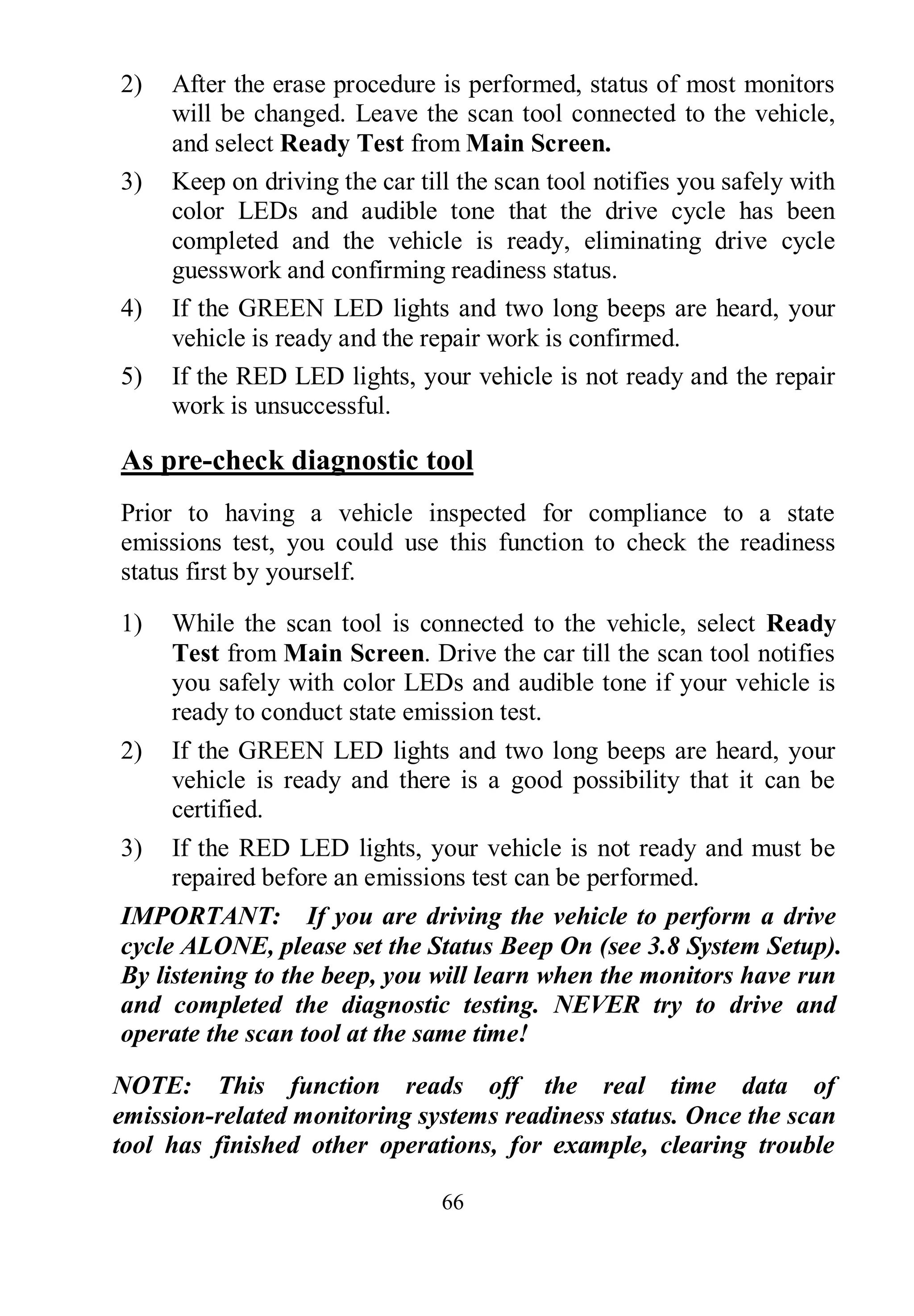 66
2) After the erase procedure is performed, status of most monitors
will be changed. Leave the scan tool connected to the vehicle,
and select Ready Test from Main Screen.
3) Keep on driving the car till the scan tool notifies you safely with
color LEDs and audible tone that the drive cycle has been
completed and the vehicle is ready, eliminating drive cycle
guesswork and confirming readiness status.
4) If the GREEN LED lights and two long beeps are heard, your
vehicle is ready and the repair work is confirmed.
5) If the RED LED lights, your vehicle is not ready and the repair
work is unsuccessful.
As pre-check diagnostic tool
Prior to having a vehicle inspected for compliance to a state
emissions test, you could use this function to check the readiness
status first by yourself.
1) While the scan tool is connected to the vehicle, select Ready
Test from Main Screen. Drive the car till the scan tool notifies
you safely with color LEDs and audible tone if your vehicle is
ready to conduct state emission test.
2) If the GREEN LED lights and two long beeps are heard, your
vehicle is ready and there is a good possibility that it can be
certified.
3) If the RED LED lights, your vehicle is not ready and must be
repaired before an emissions test can be performed.
IMPORTANT: If you are driving the vehicle to perform a drive
cycle ALONE, please set the Status Beep On (see 3.8 System Setup).
By listening to the beep, you will learn when the monitors have run
and completed the diagnostic testing. NEVER try to drive and
operate the scan tool at the same time!
NOTE: This function reads off the real time data of
emission-related monitoring systems readiness status. Once the scan
tool has finished other operations, for example, clearing trouble
 