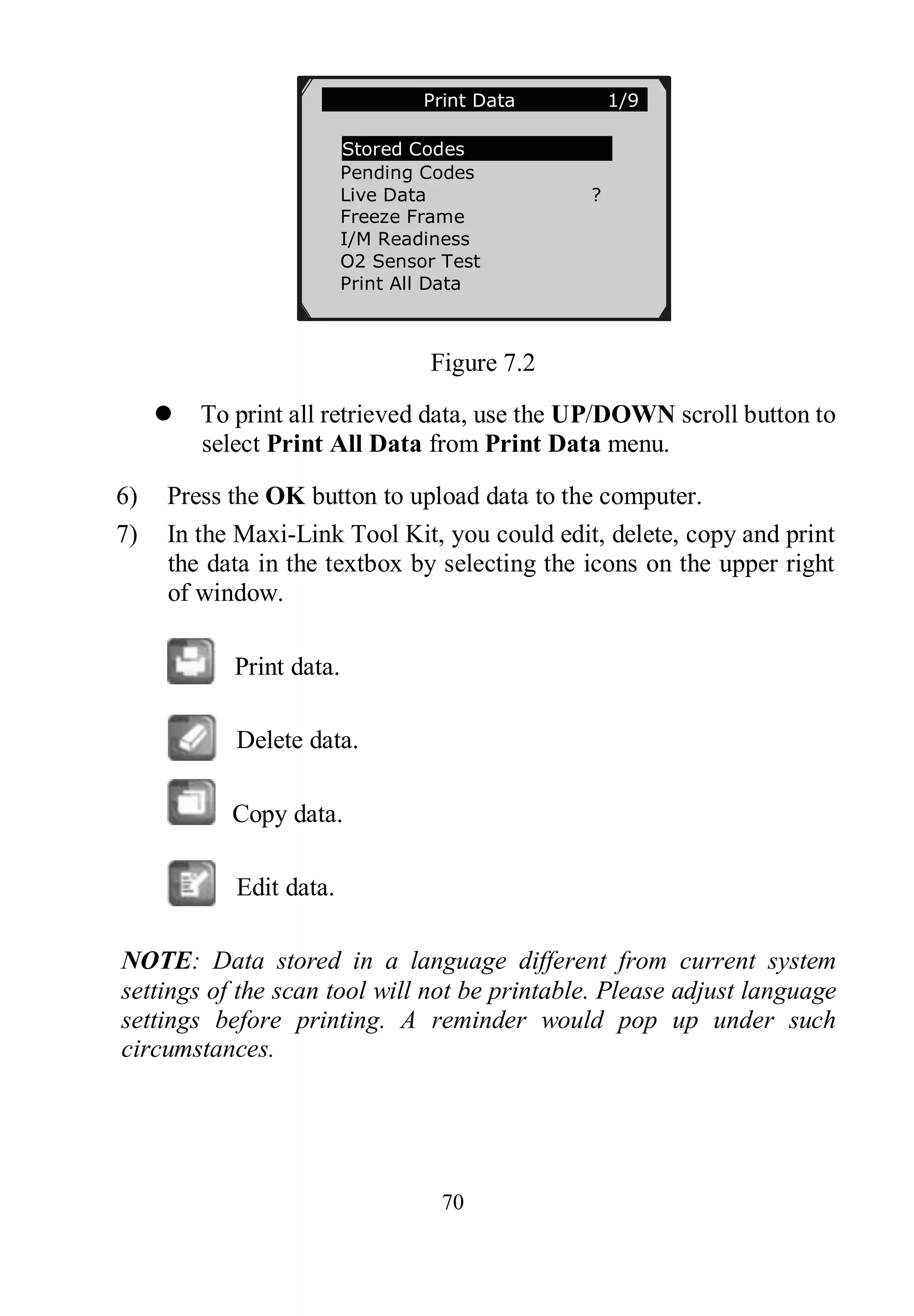 70
Figure 7.2
 To print all retrieved data, use the UP/DOWN scroll button to
select Print All Data from Print Data menu.
6) Press the OK button to upload data to the computer.
7) In the Maxi-Link Tool Kit, you could edit, delete, copy and print
the data in the textbox by selecting the icons on the upper right
of window.
Print data.
Delete data.
Copy data.
Edit data.
NOTE: Data stored in a language different from current system
settings of the scan tool will not be printable. Please adjust language
settings before printing. A reminder would pop up under such
circumstances.
Print Data 1/9
Stored Codes
Pending Codes
Live Data ?
Freeze Frame
I/M Readiness
O2 Sensor Test
Print All Data
 