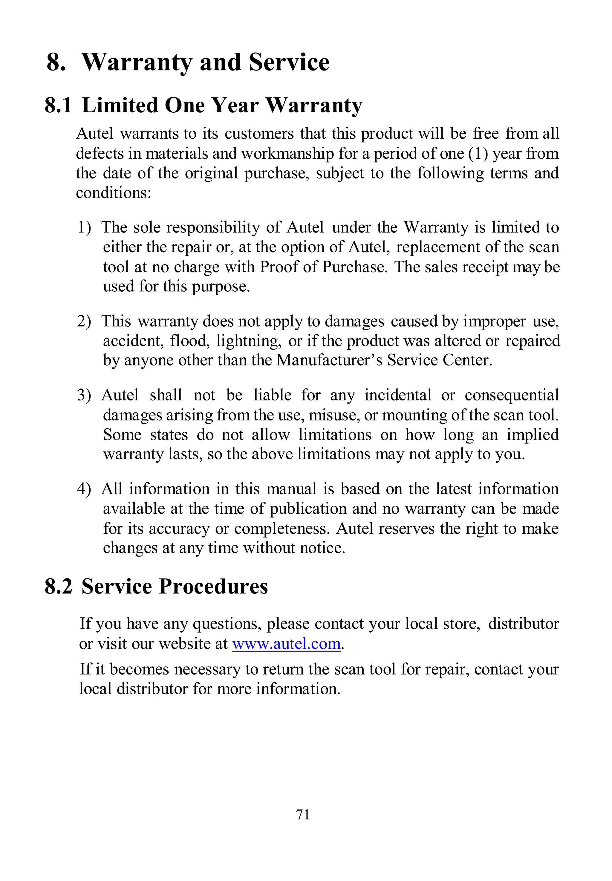 71
8. Warranty and Service
8.1 Limited One Year Warranty
Autel warrants to its customers that this product will be free from all
defects in materials and workmanship for a period of one (1) year from
the date of the original purchase, subject to the following terms and
conditions:
1) The sole responsibility of Autel under the Warranty is limited to
either the repair or, at the option of Autel, replacement of the scan
tool at no charge with Proof of Purchase. The sales receipt may be
used for this purpose.
2) This warranty does not apply to damages caused by improper use,
accident, flood, lightning, or if the product was altered or repaired
by anyone other than the Manufacturer’s Service Center.
3) Autel shall not be liable for any incidental or consequential
damages arising from the use, misuse, or mounting of the scan tool.
Some states do not allow limitations on how long an implied
warranty lasts, so the above limitations may not apply to you.
4) All information in this manual is based on the latest information
available at the time of publication and no warranty can be made
for its accuracy or completeness. Autel reserves the right to make
changes at any time without notice.
8.2 Service Procedures
If you have any questions, please contact your local store, distributor
or visit our website at www.autel.com.
If it becomes necessary to return the scan tool for repair, contact your
local distributor for more information.
 
