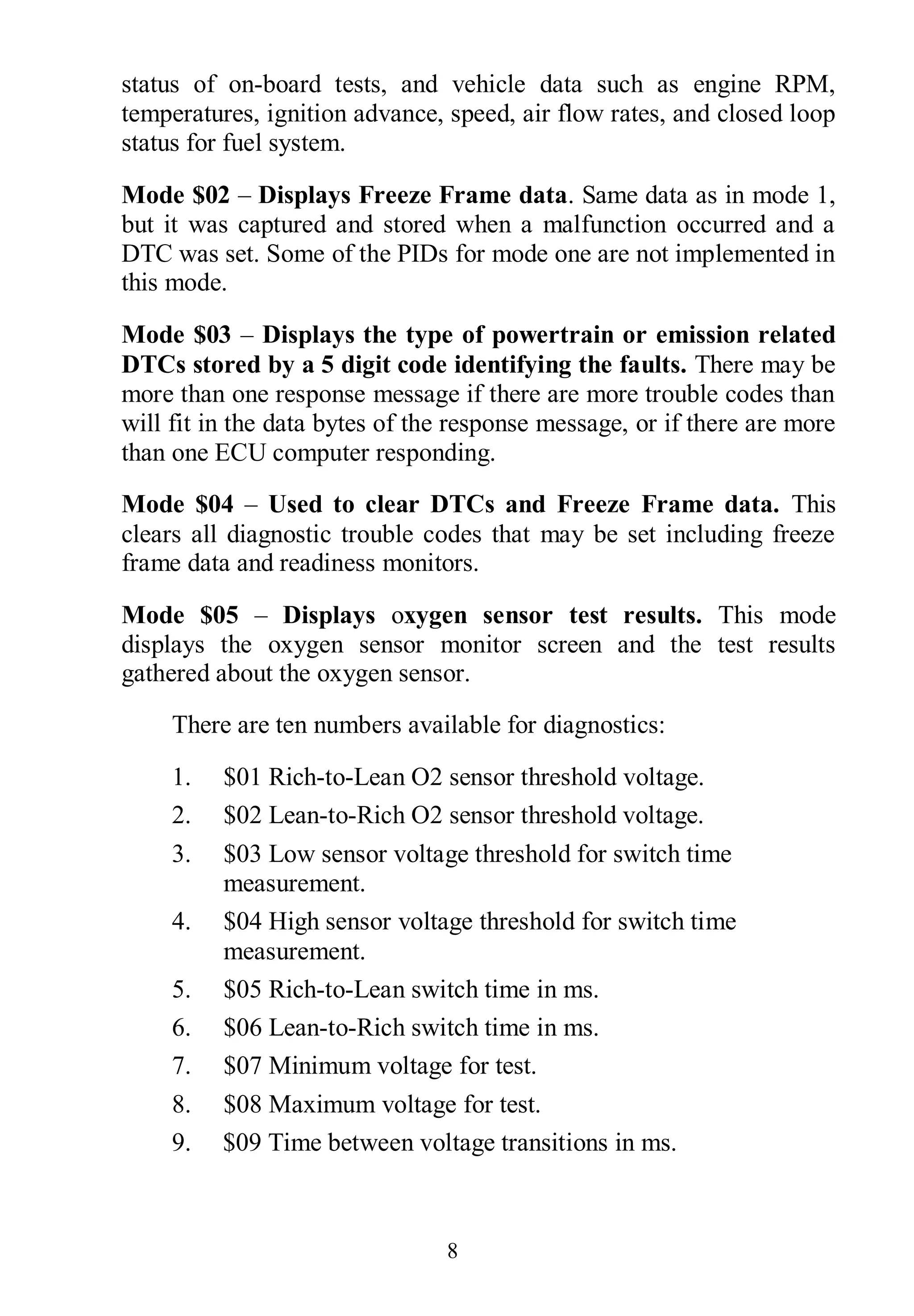 8
status of on-board tests, and vehicle data such as engine RPM,
temperatures, ignition advance, speed, air flow rates, and closed loop
status for fuel system.
Mode $02 – Displays Freeze Frame data. Same data as in mode 1,
but it was captured and stored when a malfunction occurred and a
DTC was set. Some of the PIDs for mode one are not implemented in
this mode.
Mode $03 – Displays the type of powertrain or emission related
DTCs stored by a 5 digit code identifying the faults. There may be
more than one response message if there are more trouble codes than
will fit in the data bytes of the response message, or if there are more
than one ECU computer responding.
Mode $04 – Used to clear DTCs and Freeze Frame data. This
clears all diagnostic trouble codes that may be set including freeze
frame data and readiness monitors.
Mode $05 – Displays oxygen sensor test results. This mode
displays the oxygen sensor monitor screen and the test results
gathered about the oxygen sensor.
There are ten numbers available for diagnostics:
1. $01 Rich-to-Lean O2 sensor threshold voltage.
2. $02 Lean-to-Rich O2 sensor threshold voltage.
3. $03 Low sensor voltage threshold for switch time
measurement.
4. $04 High sensor voltage threshold for switch time
measurement.
5. $05 Rich-to-Lean switch time in ms.
6. $06 Lean-to-Rich switch time in ms.
7. $07 Minimum voltage for test.
8. $08 Maximum voltage for test.
9. $09 Time between voltage transitions in ms.
 