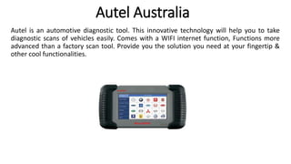 Autel Australia
Autel is an automotive diagnostic tool. This innovative technology will help you to take
diagnostic scans of vehicles easily. Comes with a WIFI internet function, Functions more
advanced than a factory scan tool. Provide you the solution you need at your fingertip &
other cool functionalities.
 