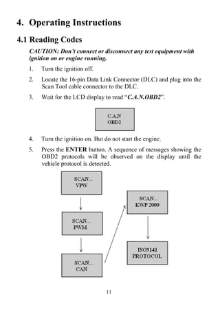 11
4. Operating Instructions
4.1 Reading Codes
CAUTION: Don’t connect or disconnect any test equipment with
ignition on or engine running.
1. Turn the ignition off.
2. Locate the 16-pin Data Link Connector (DLC) and plug into the
Scan Tool cable connector to the DLC.
3. Wait for the LCD display to read ―C.A.N.OBD2‖.
4. Turn the ignition on. But do not start the engine.
5. Press the ENTER button. A sequence of messages showing the
OBD2 protocols will be observed on the display until the
vehicle protocol is detected.
 