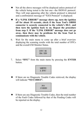 12
 Not all the above messages will be displayed unless protocol of
the vehicle being tested is the last one—the ISO9141 protocol.
They will stop appearing after the vehicle protocol is detected
and a confirmation message of ―XXX Protocol‖ is displayed.
 If a “LINK ERROR!” message shows up, turn the ignition
off for about 10 seconds, check if the Scan Tool’s OBDII
connector is securely connected to the vehicle’s DLC, and
then turn the ignition back to on. Repeat the procedure
from step 5. If the “LINK ERROR” message does not go
away, then there may be problems for the Scan Tool to
communicate with the vehicle.
6. Wait for the main menu to come up after a brief overview
displaying the scanning results with the total number of DTCs
and the overall I/M Monitor Status.
7. Select “DTC” from the main menu by pressing the ENTER
button.
 If there are no Diagnostic Trouble Codes retrieved, the display
will indicate “NO CODES”.
 If there are any Diagnostic Trouble Codes, then the total number
of the Fault Codes followed by that of the Pending Codes will
be reported on the display.
 