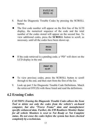 13
8. Read the Diagnostic Trouble Codes by pressing the SCROLL
button.
 The first code number will appear on the first line of the LCD
display, the numerical sequence of the code and the total
number of the codes stored will appear on the second line. To
view additional codes, press the SCROLL button to scroll, as
necessary, until all the codes have been shown up.
 If the code retrieved is a pending code, a ―PD‖ will show on the
LCD display in the end.
 To view previous codes, press the SCROLL button to scroll
through to the end, and then start from the first of the list.
9. Look up part 5 for Diagnostic Trouble Code Definitions. Match
the retrieved DTC(S) with those listed and read the definitions.
4.2 Erasing Codes
CAUTION: Erasing the Diagnostic Trouble Codes allows the Scan
Tool to delete not only the codes from the vehicle’s on-board
computer, but also “Freeze Frame” data and manufacturer
specific enhanced data. Further, the I/M Readiness Monitor Status
for all vehicle Monitors is reset to Not Ready or Not Complete
status. Do not erase the codes before the system has been checked
completely by a technician.
 