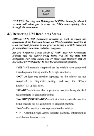 15
HOT KEY: Pressing and Holding the SCROLL button for about 3
seconds will allow you to erase the DTCs more quickly than
through the main menu.
4.3 Retrieving I/M Readiness Status
IMPORTANT: I/M Readiness function is used to check the
operations of the Emission System on OBD2 compliant vehicles. It
is an excellent function to use prior to having a vehicle inspected
for compliance to a state emissions program.
An I/M Readiness Status result of “NO” does not necessarily
indicate that the vehicle being tested will fail the state I/M
inspection. For some states, one or more such monitors may be
allowed to be “Not Ready” to pass the emissions inspection.
“YES”--All monitors supported on the vehicle have completed
their diagnostic testing and the MIL light is not on.
“NO”--At least one monitor supported on the vehicle has not
completed its diagnostic testing, and (or) the ―Check
Engine‖( MIL) light is on.
“READY”—Indicates that a particular monitor being checked
has completed its diagnostic testing.
“Not RDY(NOT READY)”—Indicates that a particular monitor
being checked has not completed its diagnostic testing.
“N/A”—The monitor is not supported on that vehicle.
“→”-- A flashing Right Arrow indicates additional information is
available on the next screen.
 