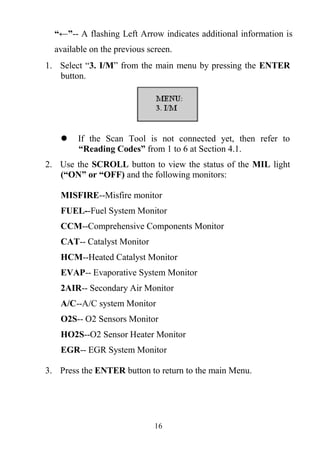16
“←”-- A flashing Left Arrow indicates additional information is
available on the previous screen.
1. Select ―3. I/M‖ from the main menu by pressing the ENTER
button.
 If the Scan Tool is not connected yet, then refer to
“Reading Codes” from 1 to 6 at Section 4.1.
2. Use the SCROLL button to view the status of the MIL light
(“ON” or “OFF) and the following monitors:
MISFIRE--Misfire monitor
FUEL--Fuel System Monitor
CCM--Comprehensive Components Monitor
CAT-- Catalyst Monitor
HCM--Heated Catalyst Monitor
EVAP-- Evaporative System Monitor
2AIR-- Secondary Air Monitor
A/C--A/C system Monitor
O2S-- O2 Sensors Monitor
HO2S--O2 Sensor Heater Monitor
EGR-- EGR System Monitor
3. Press the ENTER button to return to the main Menu.
 