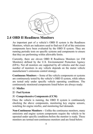 4
2.4 OBD II Readiness Monitors
An important part of a vehicle’s OBD II system is the Readiness
Monitors, which are indicators used to find out if all of the emissions
components have been evaluated by the OBD II system. They are
running periodic tests on specific systems and components to ensure
that they are performing within allowable limits.
Currently, there are eleven OBD II Readiness Monitors (or I/M
Monitors) defined by the U.S. Environmental Protection Agency
(EPA). Not all monitors are supported by all vehicles and the exact
number of monitors in any vehicle depends on the motor vehicle
manufacturer’s emissions control strategy.
Continuous Monitors -- Some of the vehicle components or systems
are continuously tested by the vehicle’s OBD II system, while others
are tested only under specific vehicle operating conditions. The
continuously monitored components listed below are always ready:
1）Misfire
2）Fuel System
3）Comprehensive Components (CCM)
Once the vehicle is running, the OBD II system is continuously
checking the above components, monitoring key engine sensors,
watching for engine misfire, and monitoring fuel demands.
Non-Continuous Monitors -- Unlike the continuous monitors, many
emissions and engine system components require the vehicle to be
operated under specific conditions before the monitor is ready. These
monitors are termed non-continuous monitors and are listed below:
 