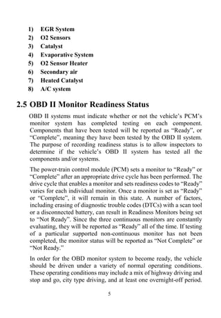 5
1) EGR System
2) O2 Sensors
3) Catalyst
4) Evaporative System
5) O2 Sensor Heater
6) Secondary air
7) Heated Catalyst
8) A/C system
2.5 OBD II Monitor Readiness Status
OBD II systems must indicate whether or not the vehicle’s PCM’s
monitor system has completed testing on each component.
Components that have been tested will be reported as ―Ready‖, or
―Complete‖, meaning they have been tested by the OBD II system.
The purpose of recording readiness status is to allow inspectors to
determine if the vehicle’s OBD II system has tested all the
components and/or systems.
The power-train control module (PCM) sets a monitor to ―Ready‖ or
―Complete‖ after an appropriate drive cycle has been performed. The
drive cycle that enables a monitor and sets readiness codes to ―Ready‖
varies for each individual monitor. Once a monitor is set as ―Ready‖
or ―Complete‖, it will remain in this state. A number of factors,
including erasing of diagnostic trouble codes (DTCs) with a scan tool
or a disconnected battery, can result in Readiness Monitors being set
to ―Not Ready‖. Since the three continuous monitors are constantly
evaluating, they will be reported as ―Ready‖ all of the time. If testing
of a particular supported non-continuous monitor has not been
completed, the monitor status will be reported as ―Not Complete‖ or
―Not Ready.‖
In order for the OBD monitor system to become ready, the vehicle
should be driven under a variety of normal operating conditions.
These operating conditions may include a mix of highway driving and
stop and go, city type driving, and at least one overnight-off period.
 