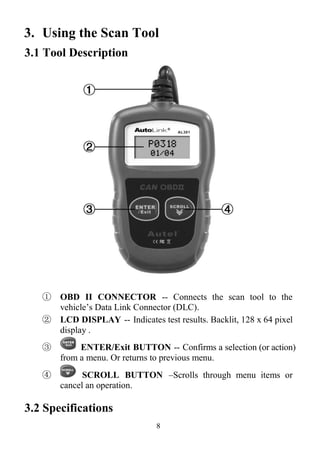 8
3. Using the Scan Tool
3.1 Tool Description
① OBD II CONNECTOR -- Connects the scan tool to the
vehicle’s Data Link Connector (DLC).
② LCD DISPLAY -- Indicates test results. Backlit, 128 x 64 pixel
display .
③ ENTER/Exit BUTTON -- Confirms a selection (or action)
from a menu. Or returns to previous menu.
④ SCROLL BUTTON –Scrolls through menu items or
cancel an operation.
3.2 Specifications
 