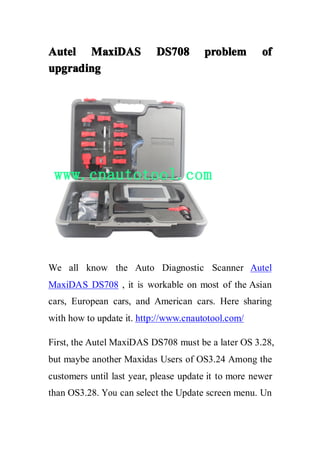 AutelAutelAutelAutel MaxiDASMaxiDASMaxiDASMaxiDAS DS708DS708DS708DS708 problemproblemproblemproblem ofofofof
upgradingupgradingupgradingupgrading
We all know the Auto Diagnostic Scanner Autel
MaxiDAS DS708 , it is workable on most of the Asian
cars, European cars, and American cars. Here sharing
with how to update it. http://www.cnautotool.com/
First, the Autel MaxiDAS DS708 must be a later OS 3.28,
but maybe another Maxidas Users of OS3.24 Among the
customers until last year, please update it to more newer
than OS3.28. You can select the Update screen menu. Un
 