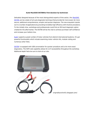 Autel MaxiDAS DS708the first decision by technician


Delicately designed because of the most distinguished experts of this sector, the MaxiDAS
DS708 can be a state-of-art auto diagnostic technique that provides far more exact, far more
secure, additional comprehensive, simpler and quicker diagnosis. The new erasystem stands
out in a number of applications by providing incredibly high efficiency with intuitive procedure.
To the initially time, workshops and professionals could find an OE-level diagnostic option
created for the aftermarket. The DS708 will be the vital to achieve purchaser self confidence
and increase your bottom-line.


Autel supports a great number of motor vehicles from distinct international locations. It's got
powerful functionality which include examining motor vehicle info, module coding and
numerous other folks.


DS708 is euqipped with USB conversation for quicker procedure and a lot more exact
diagnostics. The WIFI web capability allows for wi-fi accessibility throughout the workshop.
Additional depth facts be sure to look at our site.




                                                        originallaunchx431.blogspot.com/
 