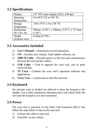 8
3.2 Specifications
Display 2.8” TFT color display (320 x 240 dpi)
Operating
Temperature
0 to 60°C (32 to 140 °F)
Storage
Temperature
-20 to 70°C (-4 to 158 °F)
Dimensions
(W x H x D)
100mm (3.94”) x 200mm (7.87”) x 37.5mm
(1.48”)
Weight
(Without wire)
0.26kg (0.57lb.)
3.3 Accessories Included
1) User’s Manual -- Instructions on tool operations.
2) CD -- Includes user manual, Autel update software, etc.
3) OBD II Cable -- Provides power to the tool and communicates
between the tool and the vehicle.
4) USB Cable -- Used to upgrade the scan tool, and to print
retrieved data.
5) TF Card -- Contains the scan tool’s operation software and
applications.
6) Carry Case -- A nylon case to store the scan tool.
3.4 Keyboard
No solvents such as alcohol are allowed to clean the keypad or the
display. Use a mild, nonabrasive detergent and a soft cotton cloth. Do
not soak the keypad as it is not waterproof.
3.5 Power
The scan tool is powered via the Data Link Connector (DLC). Just
follow the steps below to turn on the scan tool:
1) Connect the cable to scan tool.
2) Find DLC on the vehicle.
 