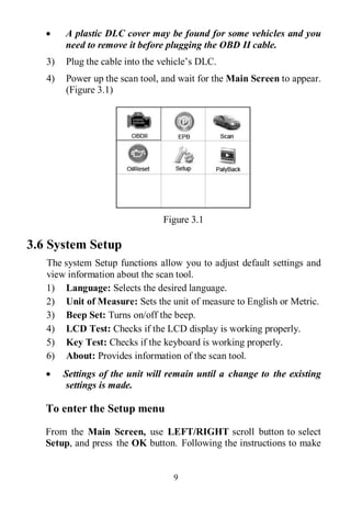 9
 A plastic DLC cover may be found for some vehicles and you
need to remove it before plugging the OBD II cable.
3) Plug the cable into the vehicle’s DLC.
4) Power up the scan tool, and wait for the Main Screen to appear.
(Figure 3.1)
Figure 3.1
3.6 System Setup
The system Setup functions allow you to adjust default settings and
view information about the scan tool.
1) Language: Selects the desired language.
2) Unit of Measure: Sets the unit of measure to English or Metric.
3) Beep Set: Turns on/off the beep.
4) LCD Test: Checks if the LCD display is working properly.
5) Key Test: Checks if the keyboard is working properly.
6) About: Provides information of the scan tool.
 Settings of the unit will remain until a change to the existing
settings is made.
To enter the Setup menu
From the Main Screen, use LEFT/RIGHT scroll button to select
Setup, and press the OK button. Following the instructions to make
 