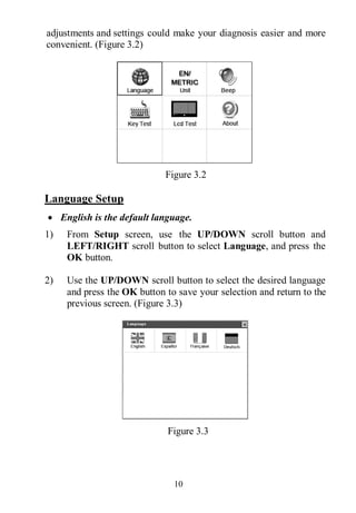 10
adjustments and settings could make your diagnosis easier and more
convenient. (Figure 3.2)
Figure 3.2
Language Setup
 English is the default language.
1) From Setup screen, use the UP/DOWN scroll button and
LEFT/RIGHT scroll button to select Language, and press the
OK button.
2) Use the UP/DOWN scroll button to select the desired language
and press the OK button to save your selection and return to the
previous screen. (Figure 3.3)
Figure 3.3
 