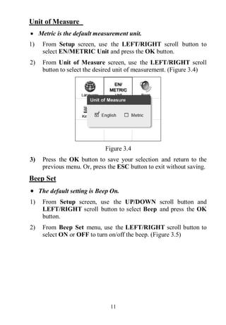 11
Unit of Measure
 Metric is the default measurement unit.
1) From Setup screen, use the LEFT/RIGHT scroll button to
select EN/METRIC Unit and press the OK button.
2) From Unit of Measure screen, use the LEFT/RIGHT scroll
button to select the desired unit of measurement. (Figure 3.4)
Figure 3.4
3) Press the OK button to save your selection and return to the
previous menu. Or, press the ESC button to exit without saving.
Beep Set
 The default setting is Beep On.
1) From Setup screen, use the UP/DOWN scroll button and
LEFT/RIGHT scroll button to select Beep and press the OK
button.
2) From Beep Set menu, use the LEFT/RIGHT scroll button to
select ON or OFF to turn on/off the beep. (Figure 3.5)
 