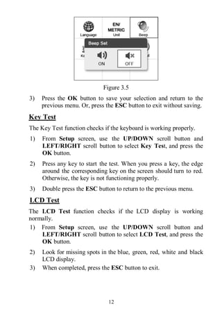 12
Figure 3.5
3) Press the OK button to save your selection and return to the
previous menu. Or, press the ESC button to exit without saving.
Key Test
The Key Test function checks if the keyboard is working properly.
1) From Setup screen, use the UP/DOWN scroll button and
LEFT/RIGHT scroll button to select Key Test, and press the
OK button.
2) Press any key to start the test. When you press a key, the edge
around the corresponding key on the screen should turn to red.
Otherwise, the key is not functioning properly.
3) Double press the ESC button to return to the previous menu.
LCD Test
The LCD Test function checks if the LCD display is working
normally.
1) From Setup screen, use the UP/DOWN scroll button and
LEFT/RIGHT scroll button to select LCD Test, and press the
OK button.
2) Look for missing spots in the blue, green, red, white and black
LCD display.
3) When completed, press the ESC button to exit.
 