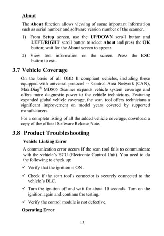 13
About
The About function allows viewing of some important information
such as serial number and software version number of the scanner.
1) From Setup screen, use the UP/DOWN scroll button and
LEFT/RIGHT scroll button to select About and press the OK
button; wait for the About screen to appear.
2) View tool information on the screen. Press the ESC
button to exit.
3.7 Vehicle Coverage
On the basis of all OBD II compliant vehicles, including those
equipped with universal protocol -- Control Area Network (CAN),
MaxiDiag
MD805 Scanner expands vehicle system coverage and
offers more diagnostic power to the vehicle technicians. Featuring
expanded global vehicle coverage, the scan tool offers technicians a
significant improvement on model years covered by supported
manufacturers.
For a complete listing of all the added vehicle coverage, download a
copy of the official Software Release Note.
3.8 Product Troubleshooting
Vehicle Linking Error
A communication error occurs if the scan tool fails to communicate
with the vehicle’s ECU (Electronic Control Unit). You need to do
the following to check up:
 Verify that the ignition is ON.
 Check if the scan tool’s connector is securely connected to the
vehicle’s DLC.
 Turn the ignition off and wait for about 10 seconds. Turn on the
ignition again and continue the testing.
 Verify the control module is not defective.
Operating Error
 