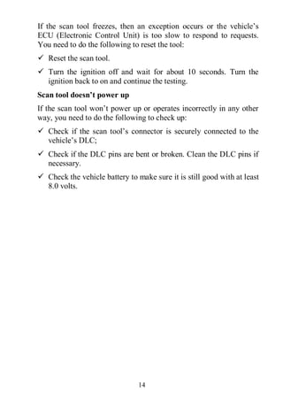 14
If the scan tool freezes, then an exception occurs or the vehicle’s
ECU (Electronic Control Unit) is too slow to respond to requests.
You need to do the following to reset the tool:
 Reset the scan tool.
 Turn the ignition off and wait for about 10 seconds. Turn the
ignition back to on and continue the testing.
Scan tool doesn’t power up
If the scan tool won’t power up or operates incorrectly in any other
way, you need to do the following to check up:
 Check if the scan tool’s connector is securely connected to the
vehicle’s DLC;
 Check if the DLC pins are bent or broken. Clean the DLC pins if
necessary.
 Check the vehicle battery to make sure it is still good with at least
8.0 volts.
 
