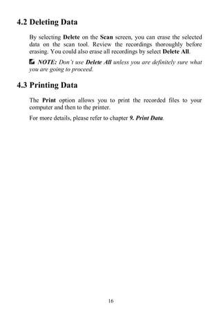 16
4.2 Deleting Data
By selecting Delete on the Scan screen, you can erase the selected
data on the scan tool. Review the recordings thoroughly before
erasing. You could also erase all recordings by select Delete All.
NOTE: Don’t use Delete All unless you are definitely sure what
you are going to proceed.
4.3 Printing Data
The Print option allows you to print the recorded files to your
computer and then to the printer.
For more details, please refer to chapter 9. Print Data.
 