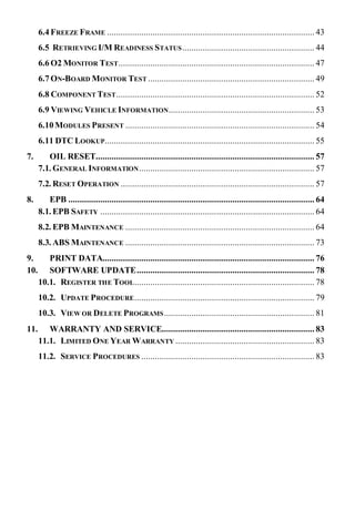 6.4 FREEZE FRAME ........................................................................................... 43
6.5 RETRIEVING I/M READINESS STATUS.......................................................... 44
6.6 O2 MONITOR TEST...................................................................................... 47
6.7 ON-BOARD MONITOR TEST ......................................................................... 49
6.8 COMPONENT TEST....................................................................................... 52
6.9 VIEWING VEHICLE INFORMATION................................................................ 53
6.10 MODULES PRESENT ................................................................................... 54
6.11 DTC LOOKUP............................................................................................ 55
7. OIL RESET................................................................................................ 57
7.1. GENERAL INFORMATION............................................................................. 57
7.2. RESET OPERATION ..................................................................................... 57
8. EPB ............................................................................................................ 64
8.1. EPB SAFETY .............................................................................................. 64
8.2. EPB MAINTENANCE ................................................................................... 64
8.3. ABS MAINTENANCE ................................................................................... 73
9. PRINT DATA............................................................................................. 76
10. SOFTWARE UPDATE.............................................................................. 78
10.1. REGISTER THE TOOL............................................................................... 78
10.2. UPDATE PROCEDURE............................................................................... 79
10.3. VIEW OR DELETE PROGRAMS.................................................................. 81
11. WARRANTY AND SERVICE................................................................... 83
11.1. LIMITED ONE YEAR WARRANTY ............................................................. 83
11.2. SERVICE PROCEDURES ............................................................................ 83
 