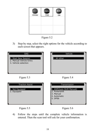 18
Figure 5.2
3) Step by step, select the right options for the vehicle according to
each screen that appears.
Figure 5.3 Figure 5.4
Figure 5.5 Figure 5.6
4) Follow the steps until the complete vehicle information is
entered. Then the scan tool will ask for your confirmation.
DAS
1. Start New Session
2. Manual Vehicle Entry
3. Vehicle selection
Vehicle
1. All other
Traction Assist
1. Not Equipped
2. Equipped
Transmission
1. ASM(Auto Shift Manual)
2. Powershift
3. Manual
4. Automatic
5. DPS6
 