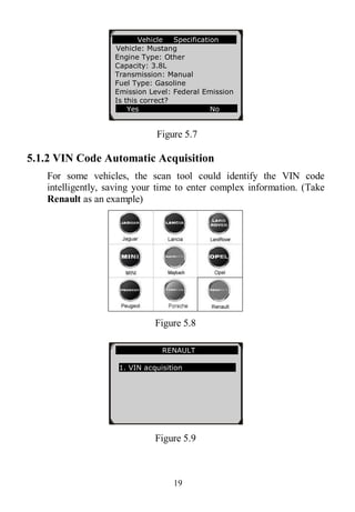 19
Figure 5.7
5.1.2 VIN Code Automatic Acquisition
For some vehicles, the scan tool could identify the VIN code
intelligently, saving your time to enter complex information. (Take
Renault as an example)
Figure 5.8
Figure 5.9
Vehicle Specification
Vehicle: Mustang
Engine Type: Other
Capacity: 3.8L
Transmission: Manual
Fuel Type: Gasoline
Emission Level: Federal Emission
Is this correct?
Yes No
RENAULT
1. VIN acquisition
 