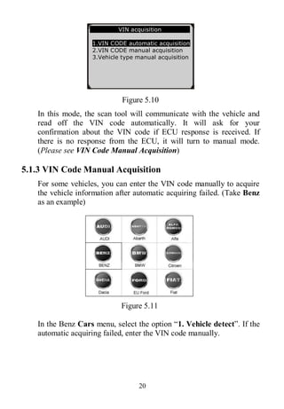 20
Figure 5.10
In this mode, the scan tool will communicate with the vehicle and
read off the VIN code automatically. It will ask for your
confirmation about the VIN code if ECU response is received. If
there is no response from the ECU, it will turn to manual mode.
(Please see VIN Code Manual Acquisition)
5.1.3 VIN Code Manual Acquisition
For some vehicles, you can enter the VIN code manually to acquire
the vehicle information after automatic acquiring failed. (Take Benz
as an example)
Figure 5.11
In the Benz Cars menu, select the option “1. Vehicle detect”. If the
automatic acquiring failed, enter the VIN code manually.
VIN acquisition
1.VIN CODE automatic acquisition
2.VIN CODE manual acquisition
3.Vehicle type manual acquisition
 