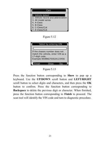21
Figure 5.12
Figure 5.13
Press the function button corresponding to Show to pop up a
keyboard. Use the UP/DOWN scroll button and LEFT/RIGHT
scroll button to select digits and characters, and then press the OK
button to confirm. Press the function button corresponding to
Backspace to delete the previous digit or character. When finished,
press the function button corresponding to Finish to proceed. The
scan tool will identify the VIN code and turn to diagnostic procedure.
Cars
1. Vehicle detect
2. Vehicle record and abbreviation
3. All model series
4. A-Class
5. B-Class
6. C-Class/CLK
7. E-Class/CLS
Select by entering VIN
If the chassis number does not
match the vehicle, enter VIN as a
17-digit code.
Example:WDBNG70J02A123456
Finish Show Esc
 