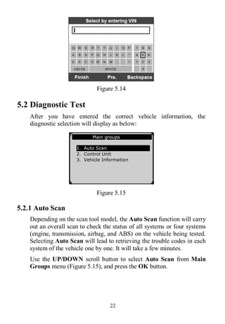 22
Figure 5.14
5.2 Diagnostic Test
After you have entered the correct vehicle information, the
diagnostic selection will display as below:
Figure 5.15
5.2.1 Auto Scan
Depending on the scan tool model, the Auto Scan function will carry
out an overall scan to check the status of all systems or four systems
(engine, transmission, airbag, and ABS) on the vehicle being tested.
Selecting Auto Scan will lead to retrieving the trouble codes in each
system of the vehicle one by one. It will take a few minutes.
Use the UP/DOWN scroll button to select Auto Scan from Main
Groups menu (Figure 5.15), and press the OK button.
Main groups
1．Auto Scan
2．Control Unit
3．Vehicle Information
 