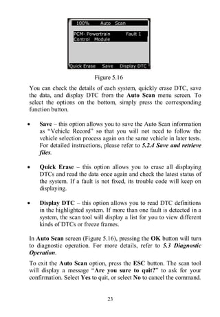 23
Figure 5.16
You can check the details of each system, quickly erase DTC, save
the data, and display DTC from the Auto Scan menu screen. To
select the options on the bottom, simply press the corresponding
function button.
 Save – this option allows you to save the Auto Scan information
as “Vehicle Record” so that you will not need to follow the
vehicle selection process again on the same vehicle in later tests.
For detailed instructions, please refer to 5.2.4 Save and retrieve
files.
 Quick Erase – this option allows you to erase all displaying
DTCs and read the data once again and check the latest status of
the system. If a fault is not fixed, its trouble code will keep on
displaying.
 Display DTC – this option allows you to read DTC definitions
in the highlighted system. If more than one fault is detected in a
system, the scan tool will display a list for you to view different
kinds of DTCs or freeze frames.
In Auto Scan screen (Figure 5.16), pressing the OK button will turn
to diagnostic operation. For more details, refer to 5.3 Diagnostic
Operation.
To exit the Auto Scan option, press the ESC button. The scan tool
will display a message “Are you sure to quit?” to ask for your
confirmation. Select Yes to quit, or select No to cancel the command.
100% Auto Scan
PCM- Powertrain Fault 1
Control Module
Quick Erase Save Display DTC
 