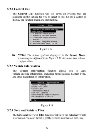 24
5.2.2 Control Unit
The Control Unit function will list down all systems that are
available on the vehicle for you to select to test. Select a system to
display the function menu and start testing.
Figure 5.17
NOTE: The actual systems displayed in the System Menu
screen may be different from Figure 5.17 due to various vehicle
configurations.
5.2.3 Vehicle Information
The Vehicle Information function allows you to view
vehicle-specific information, including Specifications, System Type,
and other Identification information.
Figure 5.18
5.2.4 Save and Retrieve Files
The Save and Retrieve Files function will save the detected vehicle
information. You can directly get the vehicle information next time.
Vehicle Specification
Vehicle: Mustang
Engine Type: Other
Capacity: 3.8L
Transmission: Manual
Fuel Type: Gasoline
Emission Level: Federal Emission
VIN:1FAFP40462F100819
OK
System Menu
1. ABS-Anti-Lock Brake/ Traction
Control Module
2. ACM-Audio Control Module
3. BEM-Body Electronic Module
4. FDIM-Front Display Interface
Module
5. HIM-HAVC Integrated Module
6. IPC-Instrument Panel Control
 