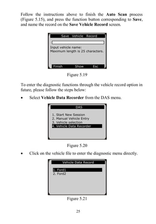 25
Follow the instructions above to finish the Auto Scan process
(Figure 5.15), and press the function button corresponding to Save,
and name the record on the Save Vehicle Record screen.
Figure 5.19
To enter the diagnostic functions through the vehicle record option in
future, please follow the steps below:
 Select Vehicle Data Recorder from the DAS menu.
Figure 5.20
 Click on the vehicle file to enter the diagnostic menu directly.
Figure 5.21
Save Vehicle Record
Input vehicle name:
Maximum length is 25 characters.
Finish Show Esc
DAS
1. Start New Session
2. Manual Vehicle Entry
3. Vehicle selection
4. Vehicle Data Recorder
Vehicle Data Record
1. Ford1
2. Ford2
 