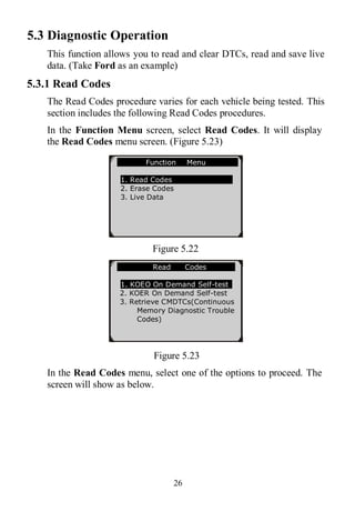 26
5.3 Diagnostic Operation
This function allows you to read and clear DTCs, read and save live
data. (Take Ford as an example)
5.3.1 Read Codes
The Read Codes procedure varies for each vehicle being tested. This
section includes the following Read Codes procedures.
In the Function Menu screen, select Read Codes. It will display
the Read Codes menu screen. (Figure 5.23)
Figure 5.22
Figure 5.23
In the Read Codes menu, select one of the options to proceed. The
screen will show as below.
Function Menu
1. Read Codes
2. Erase Codes
3. Live Data
Read Codes
1. KOEO On Demand Self-test
2. KOER On Demand Self-test
3. Retrieve CMDTCs(Continuous
Memory Diagnostic Trouble
Codes)
 