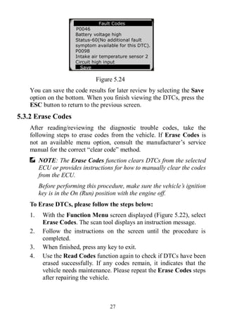 27
Figure 5.24
You can save the code results for later review by selecting the Save
option on the bottom. When you finish viewing the DTCs, press the
ESC button to return to the previous screen.
5.3.2 Erase Codes
After reading/reviewing the diagnostic trouble codes, take the
following steps to erase codes from the vehicle. If Erase Codes is
not an available menu option, consult the manufacturer’s service
manual for the correct “clear code” method.
NOTE: The Erase Codes function clears DTCs from the selected
ECU or provides instructions for how to manually clear the codes
from the ECU.
Before performing this procedure, make sure the vehicle’s ignition
key is in the On (Run) position with the engine off.
To Erase DTCs, please follow the steps below:
1. With the Function Menu screen displayed (Figure 5.22), select
Erase Codes. The scan tool displays an instruction message.
2. Follow the instructions on the screen until the procedure is
completed.
3. When finished, press any key to exit.
4. Use the Read Codes function again to check if DTCs have been
erased successfully. If any codes remain, it indicates that the
vehicle needs maintenance. Please repeat the Erase Codes steps
after repairing the vehicle.
Fault Codes
P0046
Battery voltage high
Status-60(No additional fault
symptom available for this DTC).
P0098
Intake air temperature sensor 2
Circuit high input
Save
 