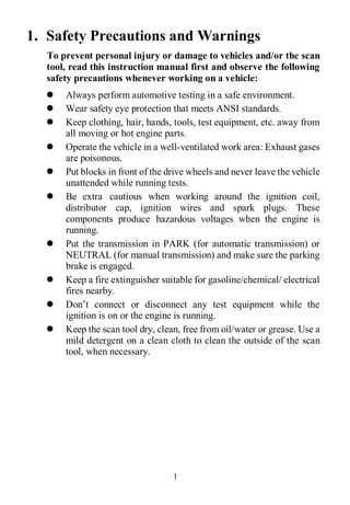 1
1. Safety Precautions and Warnings
To prevent personal injury or damage to vehicles and/or the scan
tool, read this instruction manual first and observe the following
safety precautions whenever working on a vehicle:
 Always perform automotive testing in a safe environment.
 Wear safety eye protection that meets ANSI standards.
 Keep clothing, hair, hands, tools, test equipment, etc. away from
all moving or hot engine parts.
 Operate the vehicle in a well-ventilated work area: Exhaust gases
are poisonous.
 Put blocks in front of the drive wheels and never leave the vehicle
unattended while running tests.
 Be extra cautious when working around the ignition coil,
distributor cap, ignition wires and spark plugs. These
components produce hazardous voltages when the engine is
running.
 Put the transmission in PARK (for automatic transmission) or
NEUTRAL (for manual transmission) and make sure the parking
brake is engaged.
 Keep a fire extinguisher suitable for gasoline/chemical/ electrical
fires nearby.
 Don’t connect or disconnect any test equipment while the
ignition is on or the engine is running.
 Keep the scan tool dry, clean, free from oil/water or grease. Use a
mild detergent on a clean cloth to clean the outside of the scan
tool, when necessary.
 