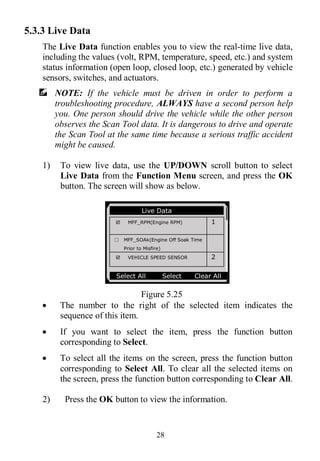 28
5.3.3 Live Data
The Live Data function enables you to view the real-time live data,
including the values (volt, RPM, temperature, speed, etc.) and system
status information (open loop, closed loop, etc.) generated by vehicle
sensors, switches, and actuators.
NOTE: If the vehicle must be driven in order to perform a
troubleshooting procedure, ALWAYS have a second person help
you. One person should drive the vehicle while the other person
observes the Scan Tool data. It is dangerous to drive and operate
the Scan Tool at the same time because a serious traffic accident
might be caused.
1) To view live data, use the UP/DOWN scroll button to select
Live Data from the Function Menu screen, and press the OK
button. The screen will show as below.
Figure 5.25
 The number to the right of the selected item indicates the
sequence of this item.
 If you want to select the item, press the function button
corresponding to Select.
 To select all the items on the screen, press the function button
corresponding to Select All. To clear all the selected items on
the screen, press the function button corresponding to Clear All.
2) Press the OK button to view the information.
………… ..Live Data
 MFF_RPM(Engine RPM) 1
□ MFF_SOAk(Engine Off Soak Time
Prior to Misfire)
 VEHICLE SPEED SENSOR 2
Select All Select Clear All
 