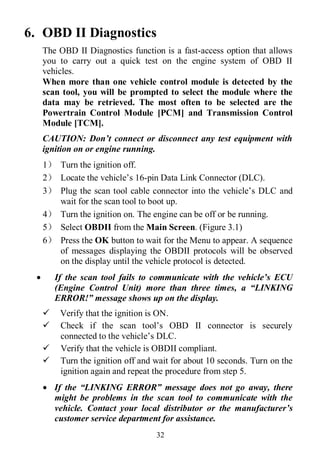 32
6. OBD II Diagnostics
The OBD II Diagnostics function is a fast-access option that allows
you to carry out a quick test on the engine system of OBD II
vehicles.
When more than one vehicle control module is detected by the
scan tool, you will be prompted to select the module where the
data may be retrieved. The most often to be selected are the
Powertrain Control Module [PCM] and Transmission Control
Module [TCM].
CAUTION: Don’t connect or disconnect any test equipment with
ignition on or engine running.
1） Turn the ignition off.
2） Locate the vehicle’s 16-pin Data Link Connector (DLC).
3） Plug the scan tool cable connector into the vehicle’s DLC and
wait for the scan tool to boot up.
4） Turn the ignition on. The engine can be off or be running.
5） Select OBDII from the Main Screen. (Figure 3.1)
6） Press the OK button to wait for the Menu to appear. A sequence
of messages displaying the OBDII protocols will be observed
on the display until the vehicle protocol is detected.
 If the scan tool fails to communicate with the vehicle’s ECU
(Engine Control Unit) more than three times, a “LINKING
ERROR!” message shows up on the display.
 Verify that the ignition is ON.
 Check if the scan tool’s OBD II connector is securely
connected to the vehicle’s DLC.
 Verify that the vehicle is OBDII compliant.
 Turn the ignition off and wait for about 10 seconds. Turn on the
ignition again and repeat the procedure from step 5.
 If the “LINKING ERROR” message does not go away, there
might be problems in the scan tool to communicate with the
vehicle. Contact your local distributor or the manufacturer’s
customer service department for assistance.
 