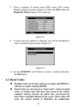 33
7） View a summary of system status (MIL status, DTC counts,
Monitor status) on screen. (Figure 6.1) Press the ESC button for
Diagnostic Menu (Figure 6.3) to come up.
Figure 6.1
 If more than one module is detected, you will be prompted to
select a module before testing. (Figure 6.2)
Figure 6.2
 Use the UP/DOWN scroll button to select a module and press
the OK button.
6.1 Read Codes
 Reading Codes can be done with key on engine off (KOEO) or
with key on engine running (KOER).
 Stored Codes are also known as “hard codes”, which are fault
codes, or trouble codes that have been stored in the vehicle
computer memory because the faults have reoccurred for
more than a specified amount of key cycles. These codes will
cause the control module to illuminate the malfunction
Control Module
Module $10
Module $A4
System Status
MIL Status OFF
Codes Found 0
Monitors N/A 8
Monitors OK 2
Monitors INC 0
Save OK
 