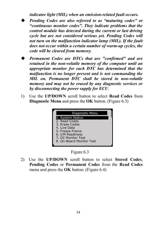 34
indicator light (MIL) when an emission-related fault occurs.
 Pending Codes are also referred to as “maturing codes” or
“continuous monitor codes”. They indicate problems that the
control module has detected during the current or last driving
cycle but are not considered serious yet. Pending Codes will
not turn on the malfunction indicator lamp (MIL). If the fault
does not occur within a certain number of warm-up cycles, the
code will be cleared from memory.
 Permanent Codes are DTCs that are "confirmed" and are
retained in the non-volatile memory of the computer until an
appropriate monitor for each DTC has determined that the
malfunction is no longer present and is not commanding the
MIL on. Permanent DTC shall be stored in non-volatile
memory and may not be erased by any diagnostic services or
by disconnecting the power supply for ECU.
1) Use the UP/DOWN scroll button to select Read Codes from
Diagnostic Menu and press the OK button. (Figure 6.3)
Figure 6.3
2) Use the UP/DOWN scroll button to select Stored Codes,
Pending Codes or Permanent Codes from the Read Codes
menu and press the OK button. (Figure 6.4)
Diagnostic Menu
1. System Status
2. Read Codes
3. Erase Codes
4. Live Data
5. Freeze Frame
6. I/M Readiness
7. O2 Monitor Test
8. On-Board Monitor Test
 