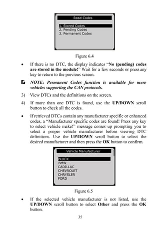 35
Figure 6.4
 If there is no DTC, the display indicates “No (pending) codes
are stored in the module!” Wait for a few seconds or press any
key to return to the previous screen.
NOTE: Permanent Codes function is available for mere
vehicles supporting the CAN protocols.
3) View DTCs and the definitions on the screen.
4) If more than one DTC is found, use the UP/DOWN scroll
button to check all the codes.
 If retrieved DTCs contain any manufacturer specific or enhanced
codes, a “Manufacturer specific codes are found! Press any key
to select vehicle make!” message comes up prompting you to
select a proper vehicle manufacturer before viewing DTC
definitions. Use the UP/DOWN scroll button to select the
desired manufacturer and then press the OK button to confirm.
Figure 6.5
 If the selected vehicle manufacturer is not listed, use the
UP/DOWN scroll button to select Other and press the OK
button.
Read Codes
1. Stored Codes
2. Pending Codes
3. Permanent Codes
Vehicle Manufacturer
BUICK
BMW
CADILLAC
CHEVROLET
CHRYSLER
FORD
 
