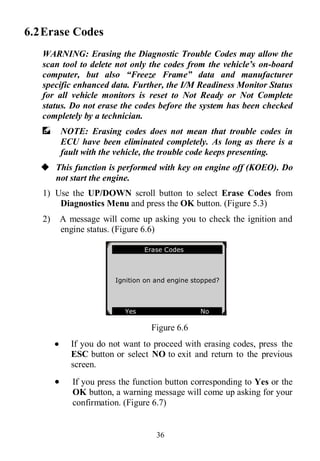 36
6.2Erase Codes
WARNING: Erasing the Diagnostic Trouble Codes may allow the
scan tool to delete not only the codes from the vehicle’s on-board
computer, but also “Freeze Frame” data and manufacturer
specific enhanced data. Further, the I/M Readiness Monitor Status
for all vehicle monitors is reset to Not Ready or Not Complete
status. Do not erase the codes before the system has been checked
completely by a technician.
NOTE: Erasing codes does not mean that trouble codes in
ECU have been eliminated completely. As long as there is a
fault with the vehicle, the trouble code keeps presenting.
 This function is performed with key on engine off (KOEO). Do
not start the engine.
1) Use the UP/DOWN scroll button to select Erase Codes from
Diagnostics Menu and press the OK button. (Figure 5.3)
2) A message will come up asking you to check the ignition and
engine status. (Figure 6.6)
Figure 6.6
 If you do not want to proceed with erasing codes, press the
ESC button or select NO to exit and return to the previous
screen.
 If you press the function button corresponding to Yes or the
OK button, a warning message will come up asking for your
confirmation. (Figure 6.7)
Erase Codes
Ignition on and engine stopped?
Yes No .
 