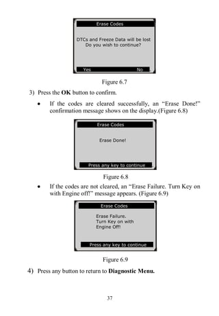 37
Figure 6.7
3) Press the OK button to confirm.
 If the codes are cleared successfully, an “Erase Done!”
confirmation message shows on the display.(Figure 6.8)
Figure 6.8
 If the codes are not cleared, an “Erase Failure. Turn Key on
with Engine off!” message appears. (Figure 6.9)
Figure 6.9
4) Press any button to return to Diagnostic Menu.
Erase Codes
Erase Failure.
Turn Key on with
Engine Off!
Press any key to continue
Erase Codes
Erase Done!
Press any key to continue .
Erase Codes
DTCs and Freeze Data will be lost
Do you wish to continue?
Yes No .
 