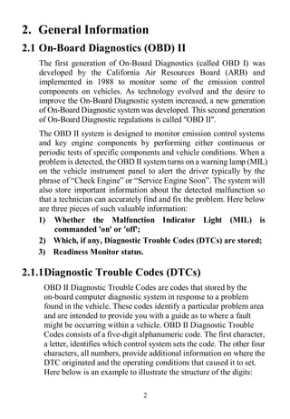 2
2. General Information
2.1 On-Board Diagnostics (OBD) II
The first generation of On-Board Diagnostics (called OBD I) was
developed by the California Air Resources Board (ARB) and
implemented in 1988 to monitor some of the emission control
components on vehicles. As technology evolved and the desire to
improve the On-Board Diagnostic system increased, a new generation
of On-Board Diagnostic system was developed. This second generation
of On-Board Diagnostic regulations is called "OBD II".
The OBD II system is designed to monitor emission control systems
and key engine components by performing either continuous or
periodic tests of specific components and vehicle conditions. When a
problem is detected, the OBD II system turns on a warning lamp (MIL)
on the vehicle instrument panel to alert the driver typically by the
phrase of “Check Engine” or “Service Engine Soon”. The system will
also store important information about the detected malfunction so
that a technician can accurately find and fix the problem. Here below
are three pieces of such valuable information:
1) Whether the Malfunction Indicator Light (MIL) is
commanded 'on' or 'off';
2) Which, if any, Diagnostic Trouble Codes (DTCs) are stored;
3) Readiness Monitor status.
2.1.1Diagnostic Trouble Codes (DTCs)
OBD II Diagnostic Trouble Codes are codes that stored by the
on-board computer diagnostic system in response to a problem
found in the vehicle. These codes identify a particular problem area
and are intended to provide you with a guide as to where a fault
might be occurring within a vehicle. OBD II Diagnostic Trouble
Codes consists of a five-digit alphanumeric code. The first character,
a letter, identifies which control system sets the code. The other four
characters, all numbers, provide additional information on where the
DTC originated and the operating conditions that caused it to set.
Here below is an example to illustrate the structure of the digits:
 