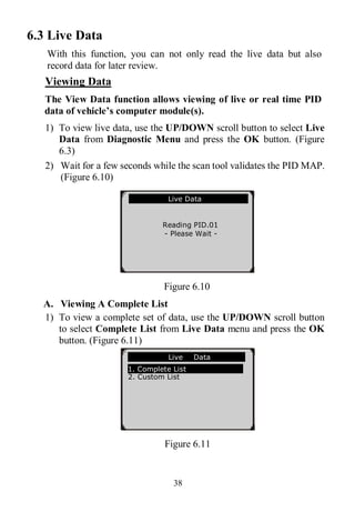38
6.3 Live Data
With this function, you can not only read the live data but also
record data for later review.
Viewing Data
The View Data function allows viewing of live or real time PID
data of vehicle’s computer module(s).
1) To view live data, use the UP/DOWN scroll button to select Live
Data from Diagnostic Menu and press the OK button. (Figure
6.3)
2) Wait for a few seconds while the scan tool validates the PID MAP.
(Figure 6.10)
Figure 6.10
A. Viewing A Complete List
1) To view a complete set of data, use the UP/DOWN scroll button
to select Complete List from Live Data menu and press the OK
button. (Figure 6.11)
Figure 6.11
Live Data
Reading PID.01
- Please Wait -
…………………Live Data .
1. Complete List
2. Custom List
 